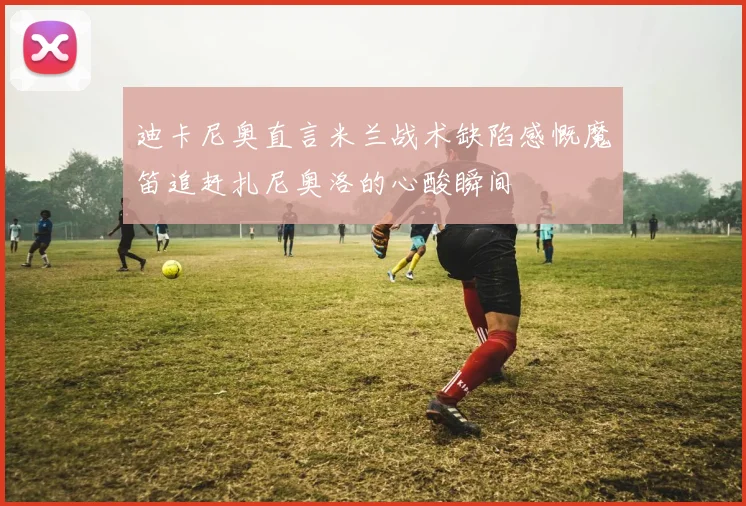 迪卡尼奥直言米兰战术缺陷感慨魔笛追赶扎尼奥洛的心酸瞬间