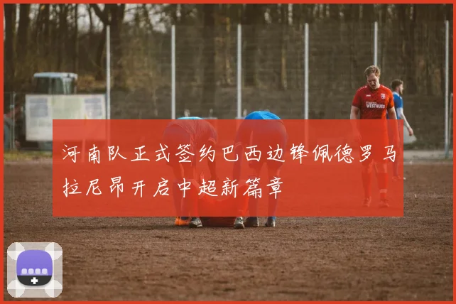 河南队正式签约巴西边锋佩德罗马拉尼昂开启中超新篇章