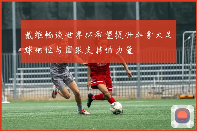 戴维畅谈世界杯希望提升加拿大足球地位与国家支持的力量