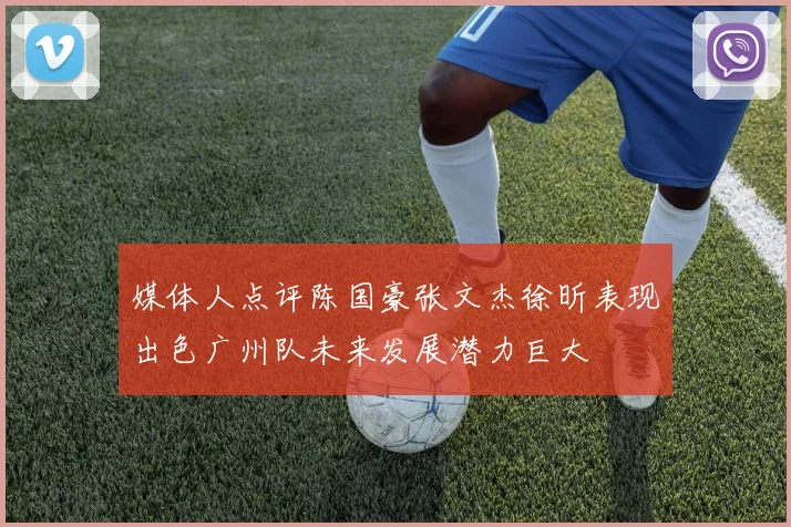媒体人点评陈国豪张文杰徐昕表现出色广州队未来发展潜力巨大