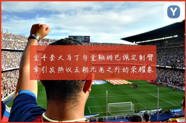 金手套大马丁与金靴姆巴佩定制臂章引发热议五朝元老之外的荣耀象征