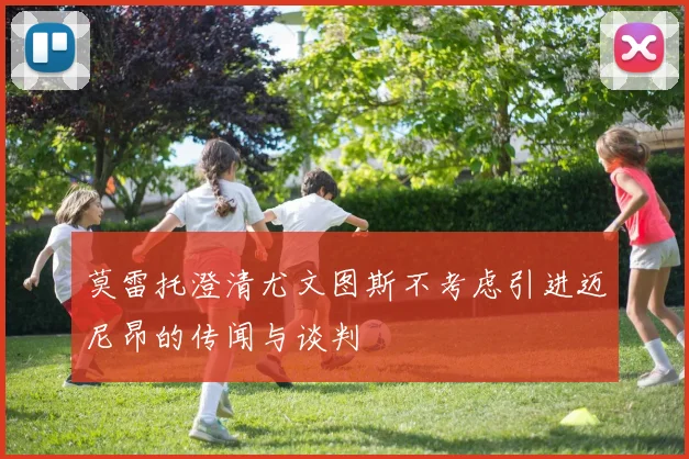 莫雷托澄清尤文图斯不考虑引进迈尼昂的传闻与谈判
