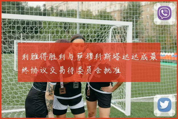 利雅得胜利与萨穆科斯塔达达成最终协议交易待委员会批准