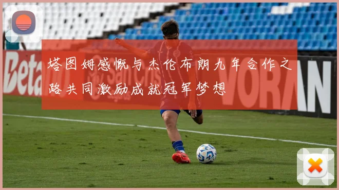 塔图姆感慨与杰伦布朗九年合作之路共同激励成就冠军梦想