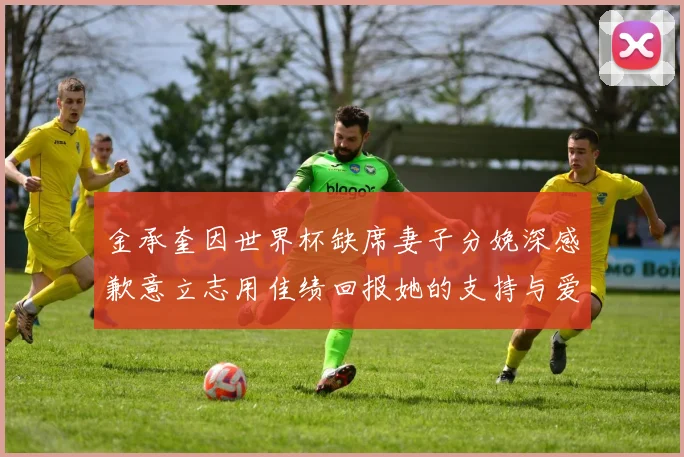 金承奎因世界杯缺席妻子分娩深感歉意立志用佳绩回报她的支持与爱