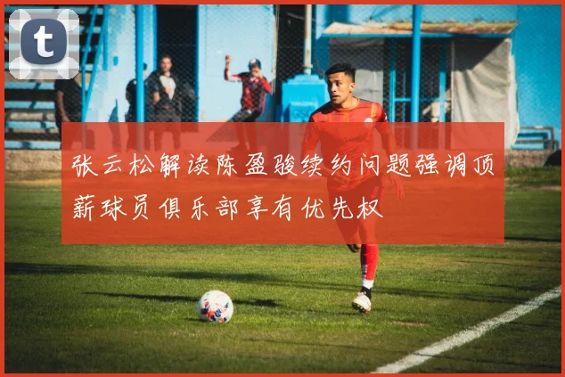 张云松解读陈盈骏续约问题强调顶薪球员俱乐部享有优先权