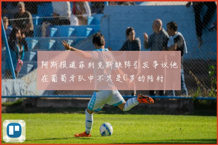 阿斯报道菲利克斯缺阵引发争议他在葡萄牙队中不只是C罗的陪衬