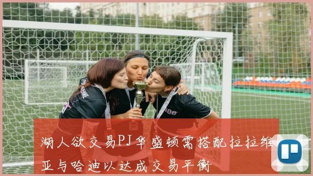 湖人欲交易PJ华盛顿需搭配拉拉维亚与哈迪以达成交易平衡