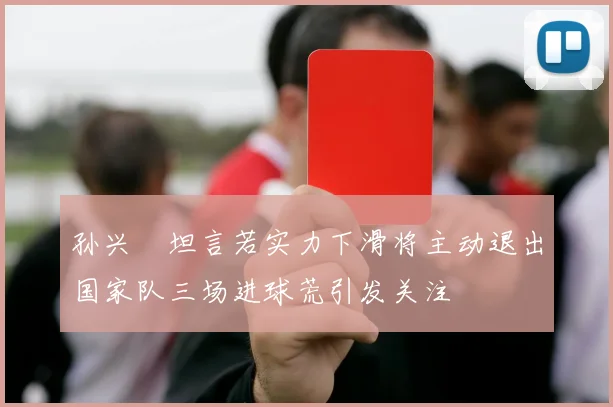 孙兴慜坦言若实力下滑将主动退出国家队三场进球荒引发关注