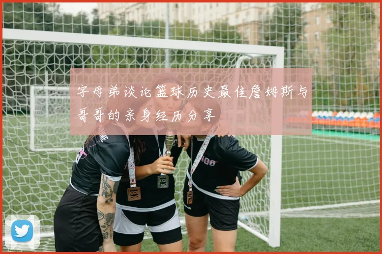 字母弟谈论篮球历史最佳詹姆斯与哥哥的亲身经历分享