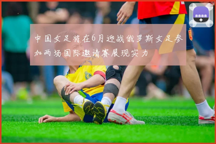 中国女足将在6月迎战俄罗斯女足参加两场国际邀请赛展现实力