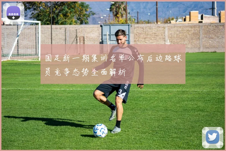 国足新一期集训名单公布后边路球员竞争态势全面解析