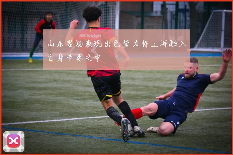 山东客场表现出色努力将上海融入自身节奏之中