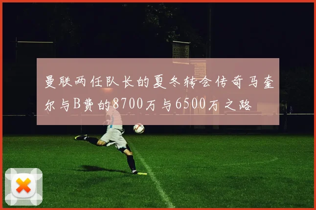 曼联两任队长的夏冬转会传奇马奎尔与B费的8700万与6500万之路