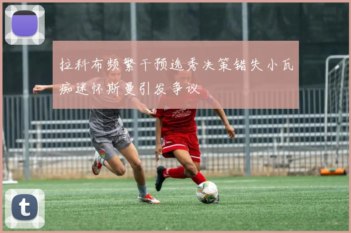 拉科布频繁干预选秀决策错失小瓦痴迷怀斯曼引发争议