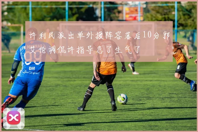 许利民派出单外援阵容落后10分郭艾伦调侃许指导急了生气了