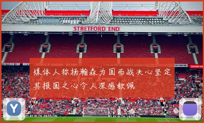 媒体人称杨瀚森为国而战决心坚定其报国之心令人深感钦佩