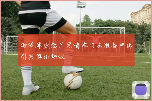 海港球迷怒斥黑哨津门虎准备申诉引发舆论热议