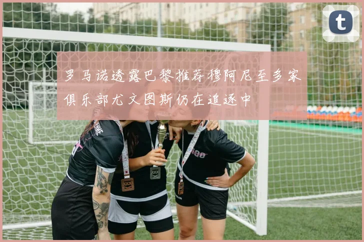 罗马诺透露巴黎推荐穆阿尼至多家俱乐部尤文图斯仍在追逐中