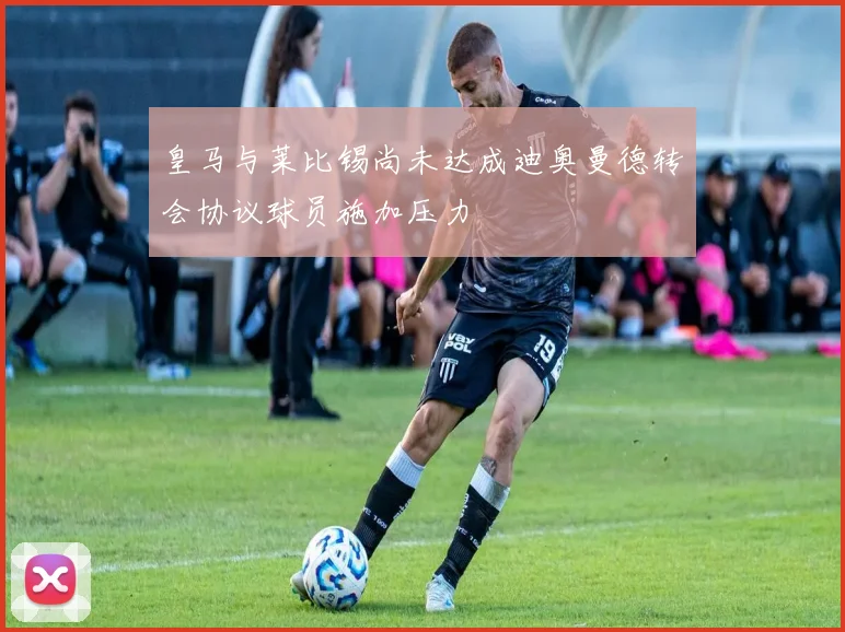 皇马与莱比锡尚未达成迪奥曼德转会协议球员施加压力
