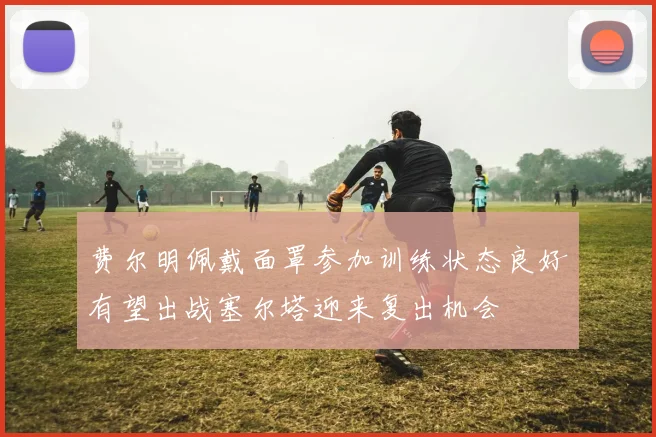 费尔明佩戴面罩参加训练状态良好有望出战塞尔塔迎来复出机会