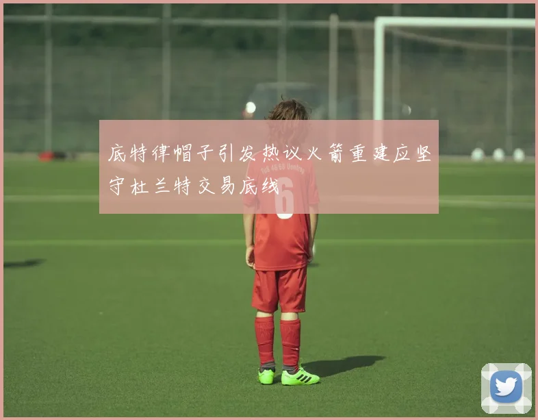 底特律帽子引发热议火箭重建应坚守杜兰特交易底线