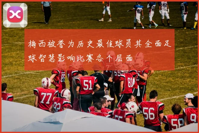 梅西被誉为历史最佳球员其全面足球智慧影响比赛各个层面