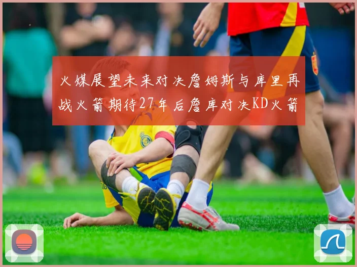 火媒展望未来对决詹姆斯与库里再战火箭期待27年后詹库对决KD火箭
