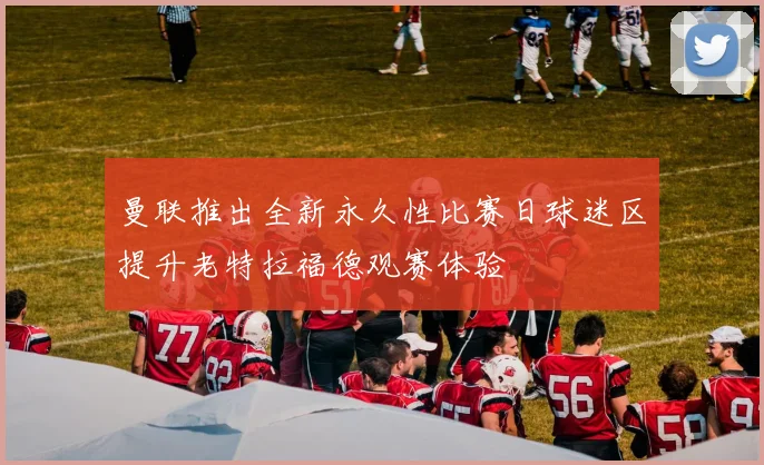 曼联推出全新永久性比赛日球迷区提升老特拉福德观赛体验
