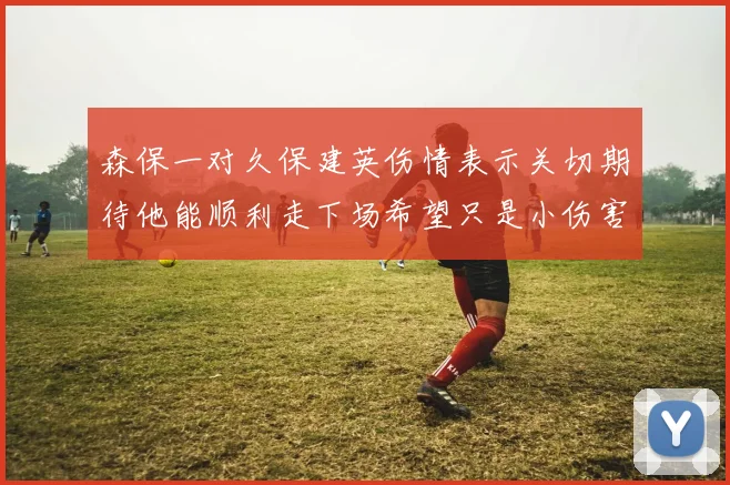 森保一对久保建英伤情表示关切期待他能顺利走下场希望只是小伤害