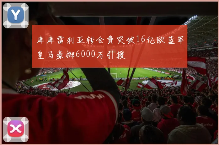 库库雷利亚转会费突破16亿欧蓝军皇马豪掷6000万引援