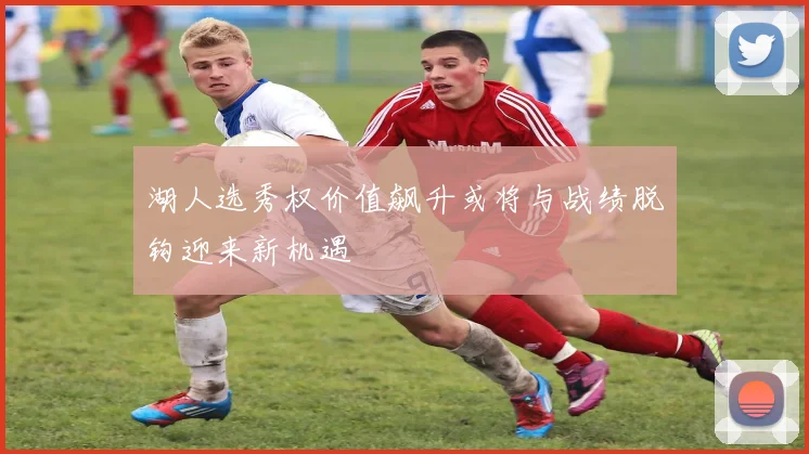 湖人选秀权价值飙升或将与战绩脱钩迎来新机遇