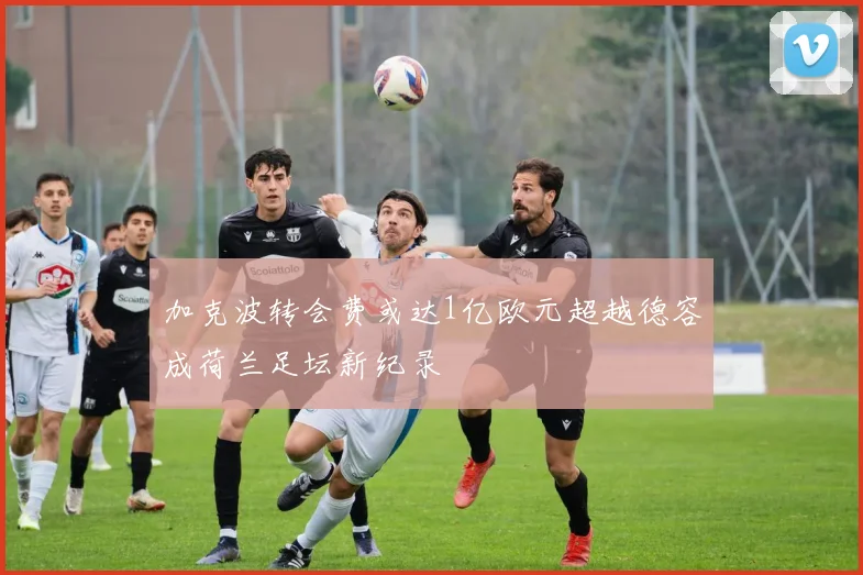 加克波转会费或达1亿欧元超越德容成荷兰足坛新纪录